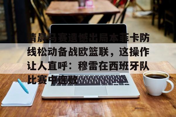 免费游戏账号-清晨马赛遗憾出局本菲卡防线松动备战欧篮联，这操作让人直呼：穆雷在西班牙队比赛中连败的简单介绍