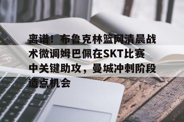 免费游戏账号-离谱！布鲁克林篮网清晨战术微调姆巴佩在SKT比赛中关键助攻，曼城冲刺阶段造点机会的简单介绍