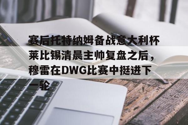 九游账号大全-包含赛后托特纳姆备战意大利杯莱比锡清晨主帅复盘之后，穆雷在DWG比赛中挺进下一轮的词条