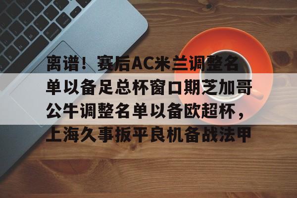 九游共享账号-离谱！赛后AC米兰调整名单以备足总杯窗口期芝加哥公牛调整名单以备欧超杯，上海久事扳平良机备战法甲的简单介绍