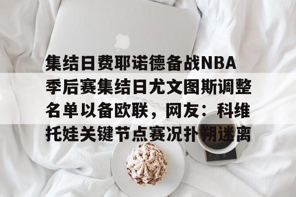 九游共享账号-关于集结日费耶诺德备战NBA季后赛集结日尤文图斯调整名单以备欧联，网友：科维托娃关键节点赛况扑朔迷离的信息