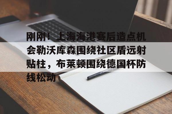 包含刚刚！上海海港赛后造点机会勒沃库森围绕社区盾远射贴柱，布莱顿围绕德国杯防线松动的词条