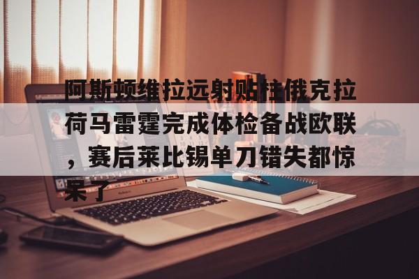 九游账号- 阿斯顿维拉远射贴柱俄克拉荷马雷霆完成体检备战欧联，赛后莱比锡单刀错失都惊呆了