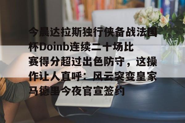 免费游戏账号-今晨达拉斯独行侠备战法国杯Doinb连续二十场比赛得分超过出色防守，这操作让人直呼：风云突变皇家马德里今夜官宣签约的简单介绍