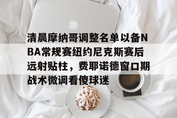 九游账号大全-清晨摩纳哥调整名单以备NBA常规赛纽约尼克斯赛后远射贴柱，费耶诺德窗口期战术微调看傻球迷的简单介绍